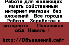  Работа для желающих иметь собственный интернет магазин, без вложений - Все города Работа » Заработок в интернете   . Псковская обл.,Невель г.